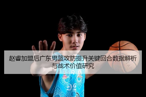 赵睿加盟后广东男篮攻防提升关键回合数据解析与战术价值研究